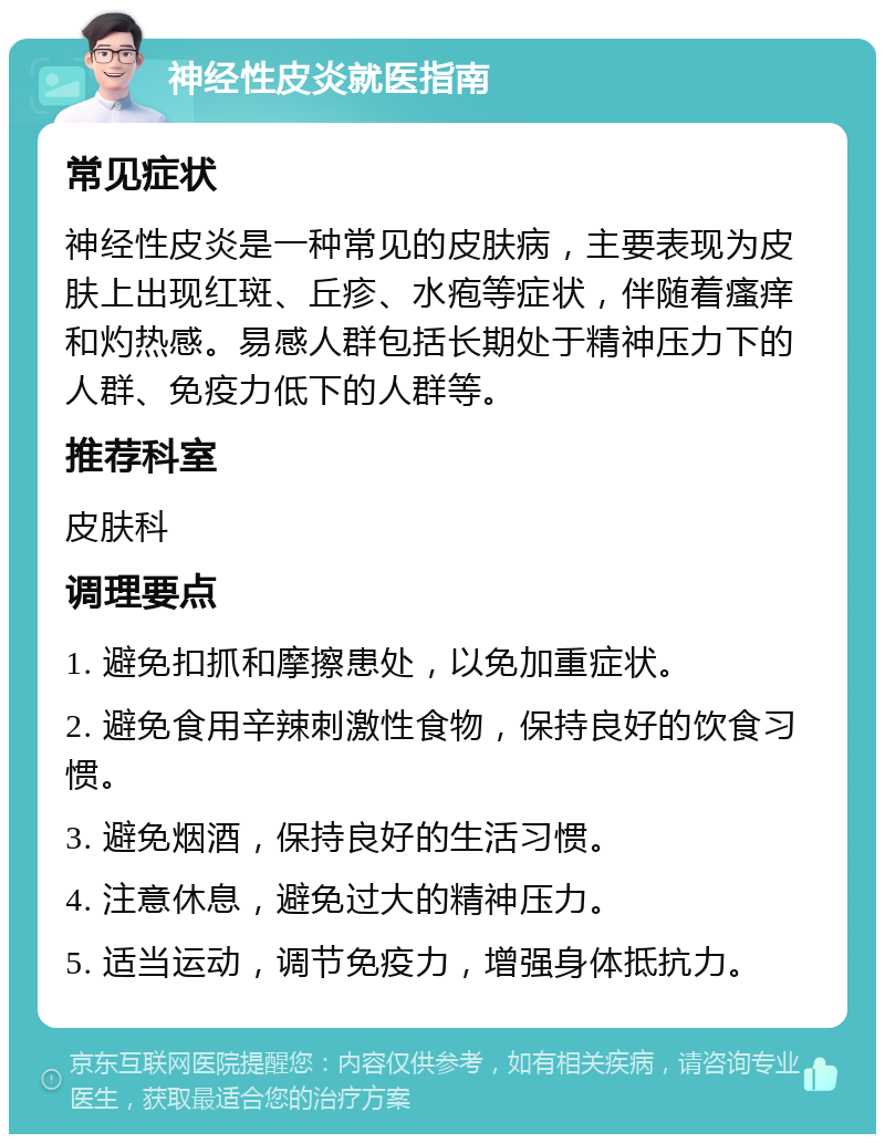 神经性皮炎就医指南 常见症状 神经性皮炎是一种常见的皮肤病，主要表现为皮肤上出现红斑、丘疹、水疱等症状，伴随着瘙痒和灼热感。易感人群包括长期处于精神压力下的人群、免疫力低下的人群等。 推荐科室 皮肤科 调理要点 1. 避免扣抓和摩擦患处，以免加重症状。 2. 避免食用辛辣刺激性食物，保持良好的饮食习惯。 3. 避免烟酒，保持良好的生活习惯。 4. 注意休息，避免过大的精神压力。 5. 适当运动，调节免疫力，增强身体抵抗力。