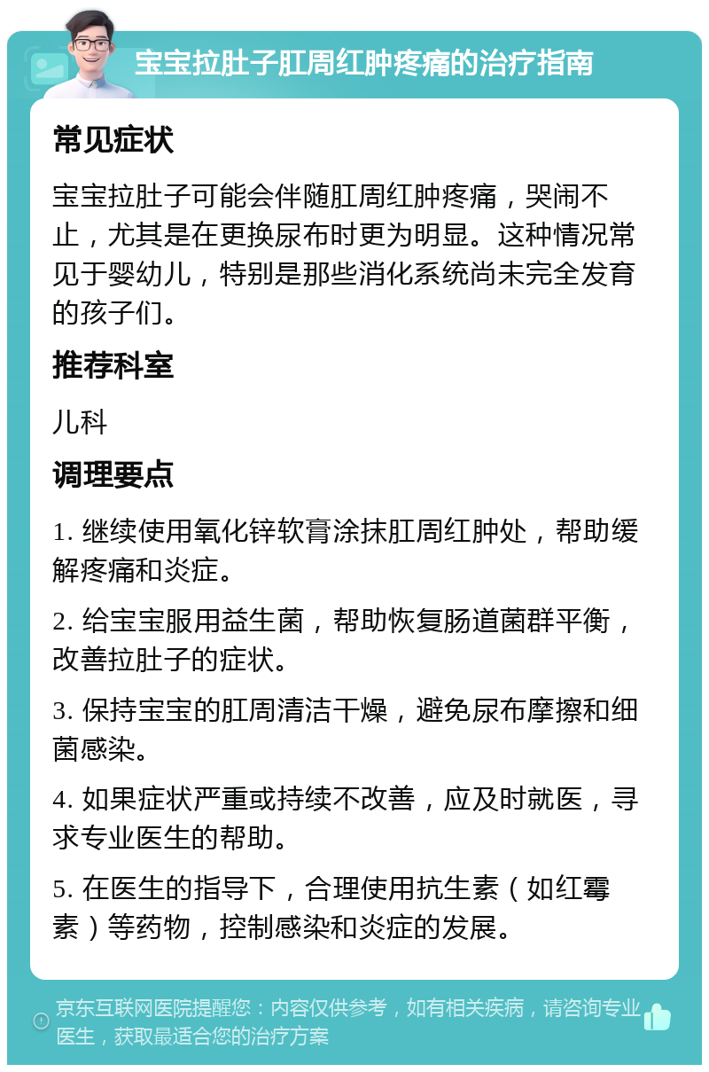 宝宝拉肚子肛周红肿疼痛的治疗指南 常见症状 宝宝拉肚子可能会伴随肛周红肿疼痛，哭闹不止，尤其是在更换尿布时更为明显。这种情况常见于婴幼儿，特别是那些消化系统尚未完全发育的孩子们。 推荐科室 儿科 调理要点 1. 继续使用氧化锌软膏涂抹肛周红肿处，帮助缓解疼痛和炎症。 2. 给宝宝服用益生菌，帮助恢复肠道菌群平衡，改善拉肚子的症状。 3. 保持宝宝的肛周清洁干燥，避免尿布摩擦和细菌感染。 4. 如果症状严重或持续不改善，应及时就医，寻求专业医生的帮助。 5. 在医生的指导下，合理使用抗生素（如红霉素）等药物，控制感染和炎症的发展。