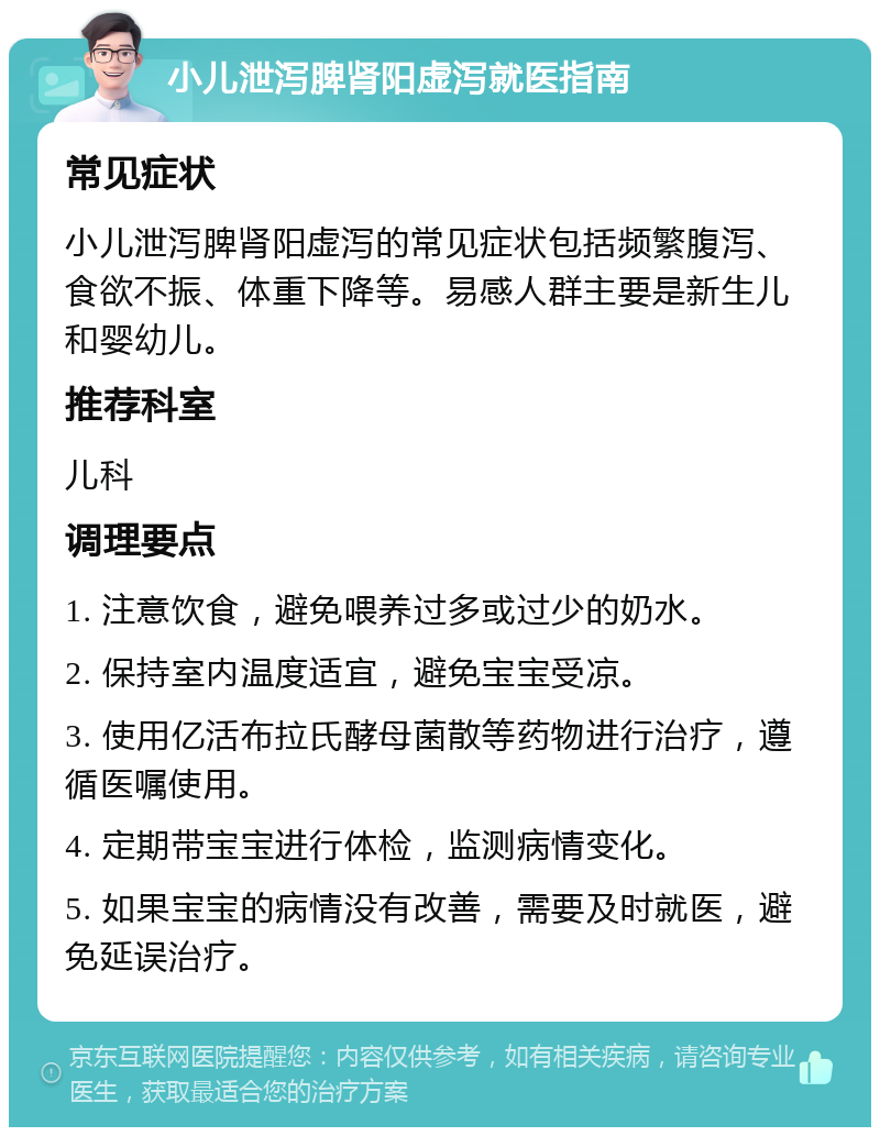 小儿泄泻脾肾阳虚泻就医指南 常见症状 小儿泄泻脾肾阳虚泻的常见症状包括频繁腹泻、食欲不振、体重下降等。易感人群主要是新生儿和婴幼儿。 推荐科室 儿科 调理要点 1. 注意饮食，避免喂养过多或过少的奶水。 2. 保持室内温度适宜，避免宝宝受凉。 3. 使用亿活布拉氏酵母菌散等药物进行治疗，遵循医嘱使用。 4. 定期带宝宝进行体检，监测病情变化。 5. 如果宝宝的病情没有改善，需要及时就医，避免延误治疗。