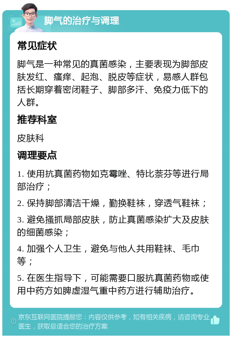 脚气的治疗与调理 常见症状 脚气是一种常见的真菌感染，主要表现为脚部皮肤发红、瘙痒、起泡、脱皮等症状，易感人群包括长期穿着密闭鞋子、脚部多汗、免疫力低下的人群。 推荐科室 皮肤科 调理要点 1. 使用抗真菌药物如克霉唑、特比萘芬等进行局部治疗； 2. 保持脚部清洁干燥，勤换鞋袜，穿透气鞋袜； 3. 避免搔抓局部皮肤，防止真菌感染扩大及皮肤的细菌感染； 4. 加强个人卫生，避免与他人共用鞋袜、毛巾等； 5. 在医生指导下，可能需要口服抗真菌药物或使用中药方如脾虚湿气重中药方进行辅助治疗。