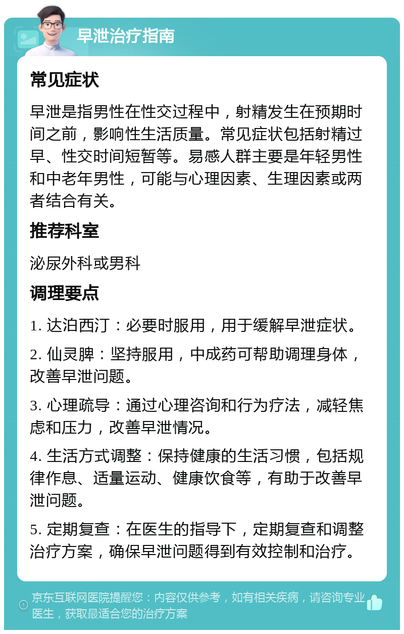 早泄治疗指南 常见症状 早泄是指男性在性交过程中，射精发生在预期时间之前，影响性生活质量。常见症状包括射精过早、性交时间短暂等。易感人群主要是年轻男性和中老年男性，可能与心理因素、生理因素或两者结合有关。 推荐科室 泌尿外科或男科 调理要点 1. 达泊西汀：必要时服用，用于缓解早泄症状。 2. 仙灵脾：坚持服用，中成药可帮助调理身体，改善早泄问题。 3. 心理疏导：通过心理咨询和行为疗法，减轻焦虑和压力，改善早泄情况。 4. 生活方式调整：保持健康的生活习惯，包括规律作息、适量运动、健康饮食等，有助于改善早泄问题。 5. 定期复查：在医生的指导下，定期复查和调整治疗方案，确保早泄问题得到有效控制和治疗。