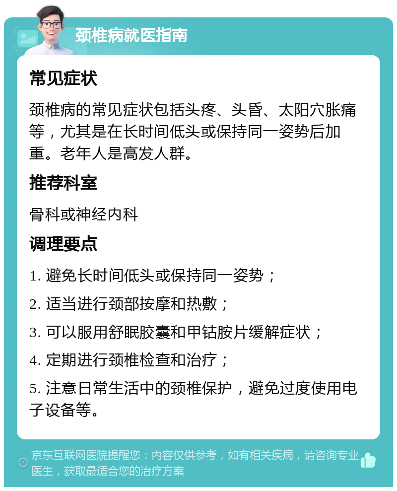 颈椎病就医指南 常见症状 颈椎病的常见症状包括头疼、头昏、太阳穴胀痛等，尤其是在长时间低头或保持同一姿势后加重。老年人是高发人群。 推荐科室 骨科或神经内科 调理要点 1. 避免长时间低头或保持同一姿势； 2. 适当进行颈部按摩和热敷； 3. 可以服用舒眠胶囊和甲钴胺片缓解症状； 4. 定期进行颈椎检查和治疗； 5. 注意日常生活中的颈椎保护，避免过度使用电子设备等。