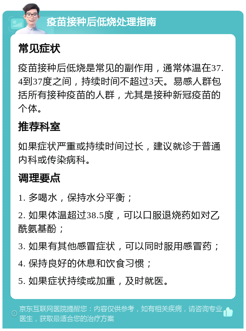 疫苗接种后低烧处理指南 常见症状 疫苗接种后低烧是常见的副作用，通常体温在37.4到37度之间，持续时间不超过3天。易感人群包括所有接种疫苗的人群，尤其是接种新冠疫苗的个体。 推荐科室 如果症状严重或持续时间过长，建议就诊于普通内科或传染病科。 调理要点 1. 多喝水，保持水分平衡； 2. 如果体温超过38.5度，可以口服退烧药如对乙酰氨基酚； 3. 如果有其他感冒症状，可以同时服用感冒药； 4. 保持良好的休息和饮食习惯； 5. 如果症状持续或加重，及时就医。