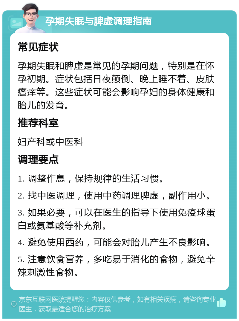 孕期失眠与脾虚调理指南 常见症状 孕期失眠和脾虚是常见的孕期问题，特别是在怀孕初期。症状包括日夜颠倒、晚上睡不着、皮肤瘙痒等。这些症状可能会影响孕妇的身体健康和胎儿的发育。 推荐科室 妇产科或中医科 调理要点 1. 调整作息，保持规律的生活习惯。 2. 找中医调理，使用中药调理脾虚，副作用小。 3. 如果必要，可以在医生的指导下使用免疫球蛋白或氨基酸等补充剂。 4. 避免使用西药，可能会对胎儿产生不良影响。 5. 注意饮食营养，多吃易于消化的食物，避免辛辣刺激性食物。