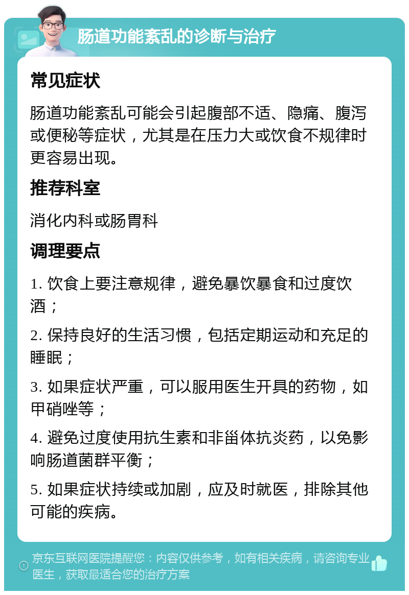 肠道功能紊乱的诊断与治疗 常见症状 肠道功能紊乱可能会引起腹部不适、隐痛、腹泻或便秘等症状，尤其是在压力大或饮食不规律时更容易出现。 推荐科室 消化内科或肠胃科 调理要点 1. 饮食上要注意规律，避免暴饮暴食和过度饮酒； 2. 保持良好的生活习惯，包括定期运动和充足的睡眠； 3. 如果症状严重，可以服用医生开具的药物，如甲硝唑等； 4. 避免过度使用抗生素和非甾体抗炎药，以免影响肠道菌群平衡； 5. 如果症状持续或加剧，应及时就医，排除其他可能的疾病。