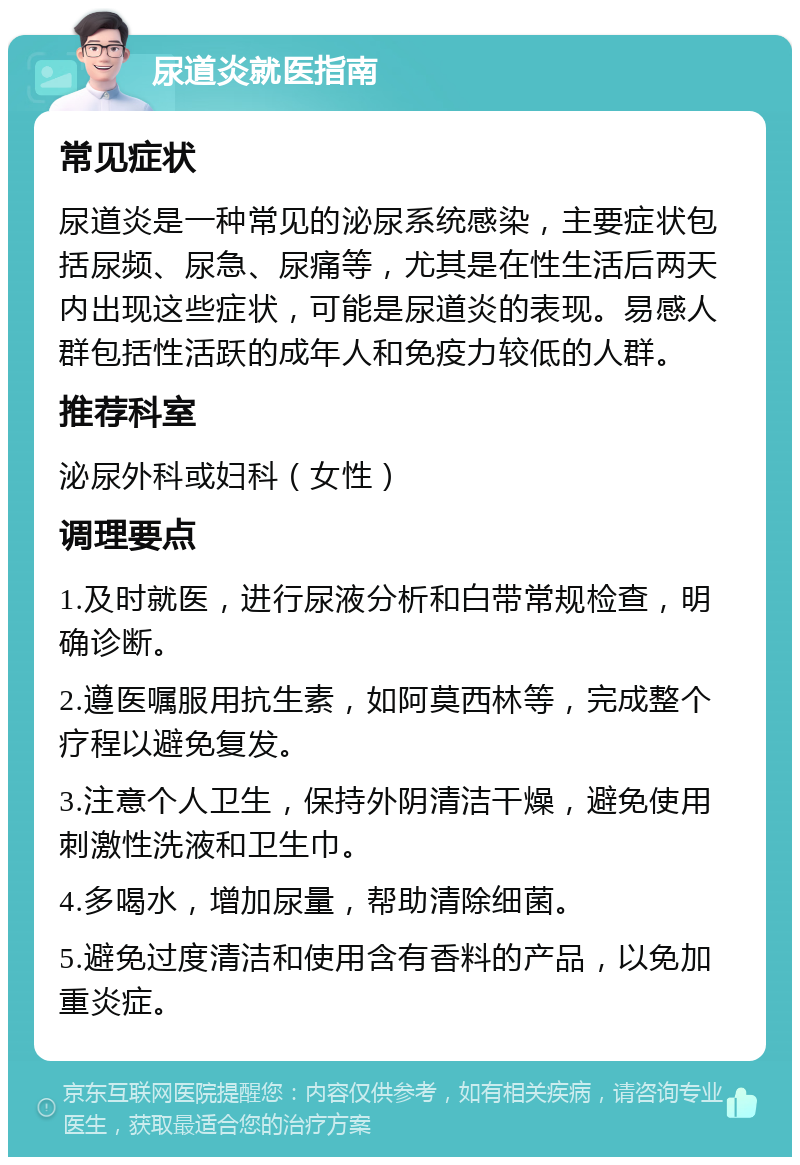 尿道炎就医指南 常见症状 尿道炎是一种常见的泌尿系统感染，主要症状包括尿频、尿急、尿痛等，尤其是在性生活后两天内出现这些症状，可能是尿道炎的表现。易感人群包括性活跃的成年人和免疫力较低的人群。 推荐科室 泌尿外科或妇科（女性） 调理要点 1.及时就医，进行尿液分析和白带常规检查，明确诊断。 2.遵医嘱服用抗生素，如阿莫西林等，完成整个疗程以避免复发。 3.注意个人卫生，保持外阴清洁干燥，避免使用刺激性洗液和卫生巾。 4.多喝水，增加尿量，帮助清除细菌。 5.避免过度清洁和使用含有香料的产品，以免加重炎症。