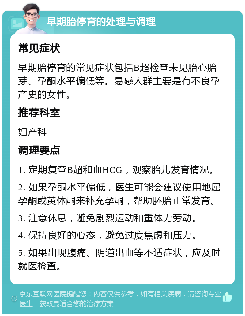 早期胎停育的处理与调理 常见症状 早期胎停育的常见症状包括B超检查未见胎心胎芽、孕酮水平偏低等。易感人群主要是有不良孕产史的女性。 推荐科室 妇产科 调理要点 1. 定期复查B超和血HCG，观察胎儿发育情况。 2. 如果孕酮水平偏低，医生可能会建议使用地屈孕酮或黄体酮来补充孕酮，帮助胚胎正常发育。 3. 注意休息，避免剧烈运动和重体力劳动。 4. 保持良好的心态，避免过度焦虑和压力。 5. 如果出现腹痛、阴道出血等不适症状，应及时就医检查。