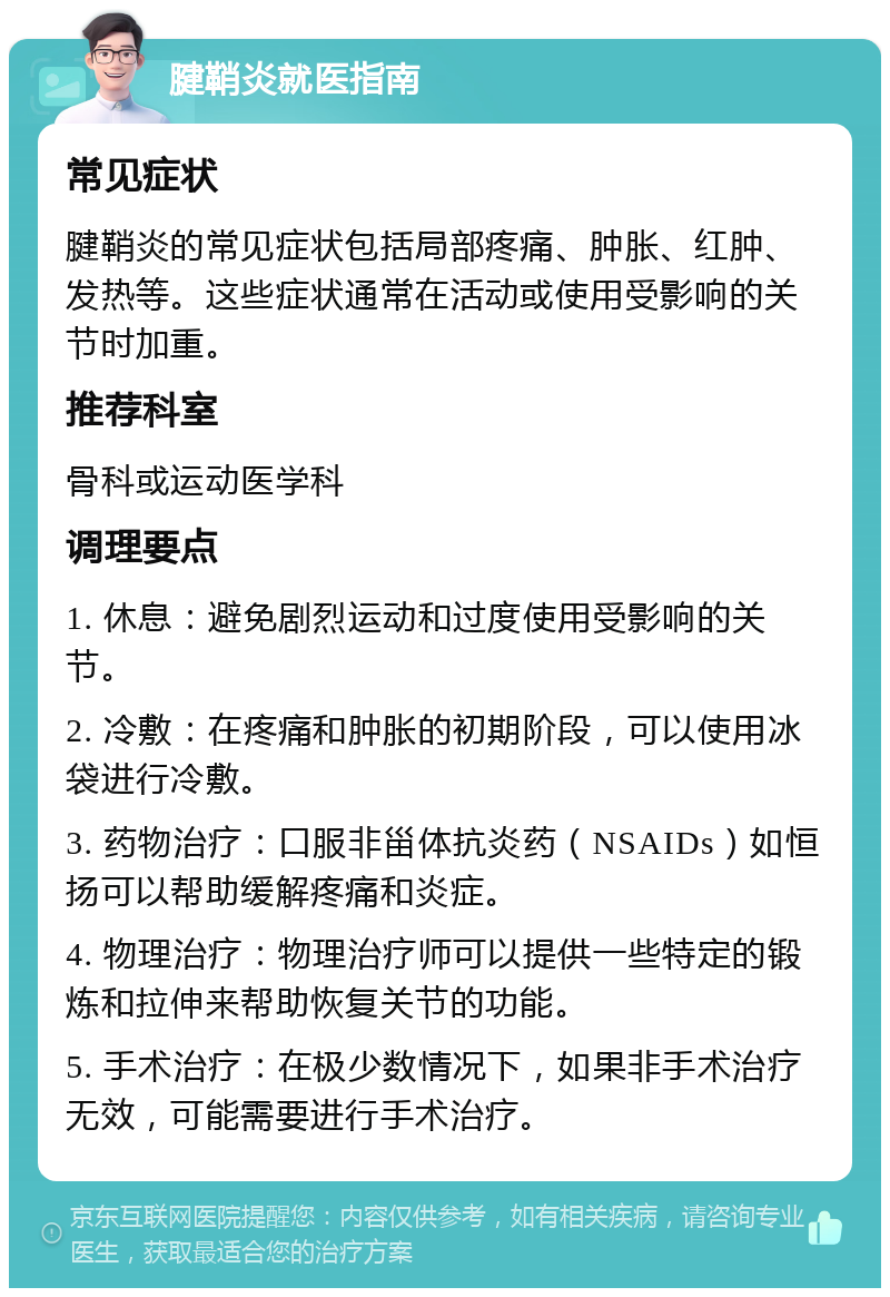 腱鞘炎就医指南 常见症状 腱鞘炎的常见症状包括局部疼痛、肿胀、红肿、发热等。这些症状通常在活动或使用受影响的关节时加重。 推荐科室 骨科或运动医学科 调理要点 1. 休息：避免剧烈运动和过度使用受影响的关节。 2. 冷敷：在疼痛和肿胀的初期阶段，可以使用冰袋进行冷敷。 3. 药物治疗：口服非甾体抗炎药（NSAIDs）如恒扬可以帮助缓解疼痛和炎症。 4. 物理治疗：物理治疗师可以提供一些特定的锻炼和拉伸来帮助恢复关节的功能。 5. 手术治疗：在极少数情况下，如果非手术治疗无效，可能需要进行手术治疗。