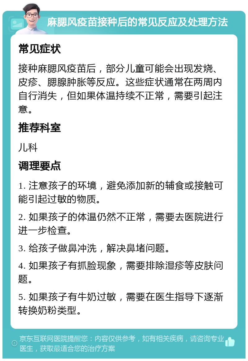 麻腮风疫苗接种后的常见反应及处理方法 常见症状 接种麻腮风疫苗后，部分儿童可能会出现发烧、皮疹、腮腺肿胀等反应。这些症状通常在两周内自行消失，但如果体温持续不正常，需要引起注意。 推荐科室 儿科 调理要点 1. 注意孩子的环境，避免添加新的辅食或接触可能引起过敏的物质。 2. 如果孩子的体温仍然不正常，需要去医院进行进一步检查。 3. 给孩子做鼻冲洗，解决鼻堵问题。 4. 如果孩子有抓脸现象，需要排除湿疹等皮肤问题。 5. 如果孩子有牛奶过敏，需要在医生指导下逐渐转换奶粉类型。