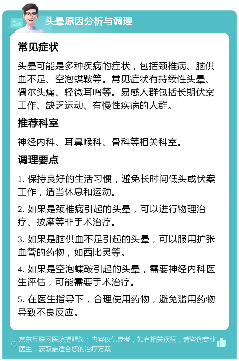 头晕原因分析与调理 常见症状 头晕可能是多种疾病的症状，包括颈椎病、脑供血不足、空泡蝶鞍等。常见症状有持续性头晕、偶尔头痛、轻微耳鸣等。易感人群包括长期伏案工作、缺乏运动、有慢性疾病的人群。 推荐科室 神经内科、耳鼻喉科、骨科等相关科室。 调理要点 1. 保持良好的生活习惯，避免长时间低头或伏案工作，适当休息和运动。 2. 如果是颈椎病引起的头晕，可以进行物理治疗、按摩等非手术治疗。 3. 如果是脑供血不足引起的头晕，可以服用扩张血管的药物，如西比灵等。 4. 如果是空泡蝶鞍引起的头晕，需要神经内科医生评估，可能需要手术治疗。 5. 在医生指导下，合理使用药物，避免滥用药物导致不良反应。