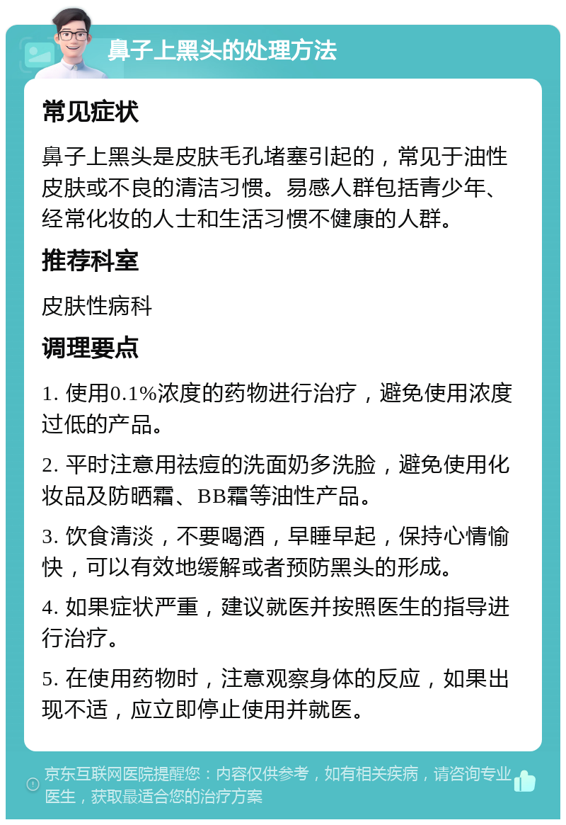 鼻子上黑头的处理方法 常见症状 鼻子上黑头是皮肤毛孔堵塞引起的，常见于油性皮肤或不良的清洁习惯。易感人群包括青少年、经常化妆的人士和生活习惯不健康的人群。 推荐科室 皮肤性病科 调理要点 1. 使用0.1%浓度的药物进行治疗，避免使用浓度过低的产品。 2. 平时注意用祛痘的洗面奶多洗脸，避免使用化妆品及防晒霜、BB霜等油性产品。 3. 饮食清淡，不要喝酒，早睡早起，保持心情愉快，可以有效地缓解或者预防黑头的形成。 4. 如果症状严重，建议就医并按照医生的指导进行治疗。 5. 在使用药物时，注意观察身体的反应，如果出现不适，应立即停止使用并就医。