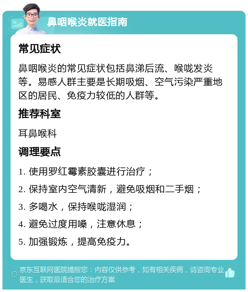 鼻咽喉炎就医指南 常见症状 鼻咽喉炎的常见症状包括鼻涕后流、喉咙发炎等。易感人群主要是长期吸烟、空气污染严重地区的居民、免疫力较低的人群等。 推荐科室 耳鼻喉科 调理要点 1. 使用罗红霉素胶囊进行治疗； 2. 保持室内空气清新，避免吸烟和二手烟； 3. 多喝水，保持喉咙湿润； 4. 避免过度用嗓，注意休息； 5. 加强锻炼，提高免疫力。