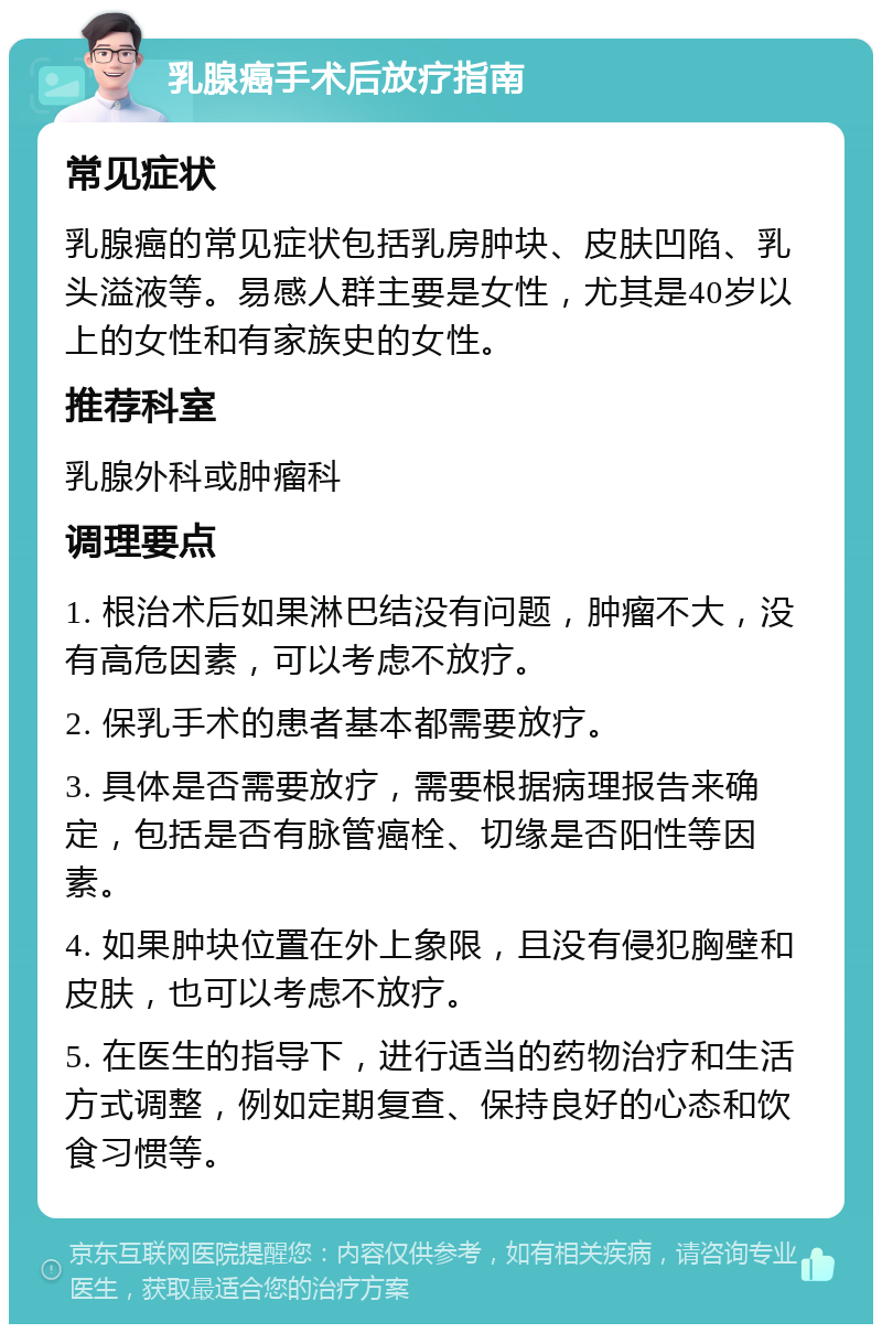 乳腺癌手术后放疗指南 常见症状 乳腺癌的常见症状包括乳房肿块、皮肤凹陷、乳头溢液等。易感人群主要是女性，尤其是40岁以上的女性和有家族史的女性。 推荐科室 乳腺外科或肿瘤科 调理要点 1. 根治术后如果淋巴结没有问题，肿瘤不大，没有高危因素，可以考虑不放疗。 2. 保乳手术的患者基本都需要放疗。 3. 具体是否需要放疗，需要根据病理报告来确定，包括是否有脉管癌栓、切缘是否阳性等因素。 4. 如果肿块位置在外上象限，且没有侵犯胸壁和皮肤，也可以考虑不放疗。 5. 在医生的指导下，进行适当的药物治疗和生活方式调整，例如定期复查、保持良好的心态和饮食习惯等。