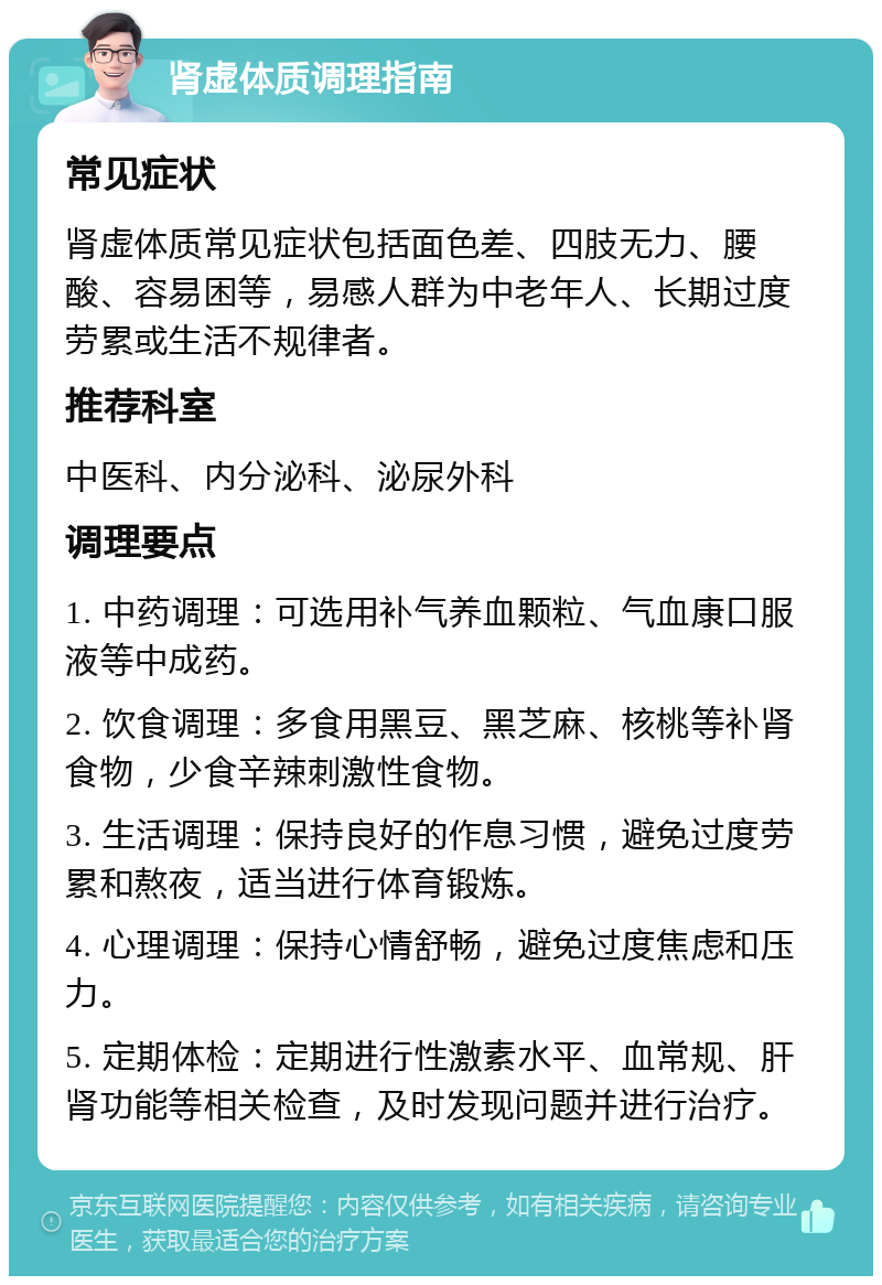 肾虚体质调理指南 常见症状 肾虚体质常见症状包括面色差、四肢无力、腰酸、容易困等，易感人群为中老年人、长期过度劳累或生活不规律者。 推荐科室 中医科、内分泌科、泌尿外科 调理要点 1. 中药调理：可选用补气养血颗粒、气血康口服液等中成药。 2. 饮食调理：多食用黑豆、黑芝麻、核桃等补肾食物，少食辛辣刺激性食物。 3. 生活调理：保持良好的作息习惯，避免过度劳累和熬夜，适当进行体育锻炼。 4. 心理调理：保持心情舒畅，避免过度焦虑和压力。 5. 定期体检：定期进行性激素水平、血常规、肝肾功能等相关检查，及时发现问题并进行治疗。