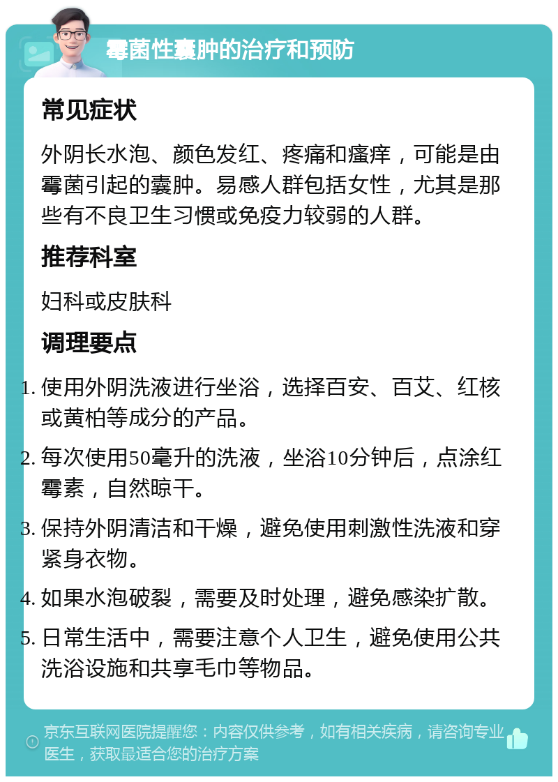 霉菌性囊肿的治疗和预防 常见症状 外阴长水泡、颜色发红、疼痛和瘙痒，可能是由霉菌引起的囊肿。易感人群包括女性，尤其是那些有不良卫生习惯或免疫力较弱的人群。 推荐科室 妇科或皮肤科 调理要点 使用外阴洗液进行坐浴，选择百安、百艾、红核或黄柏等成分的产品。 每次使用50毫升的洗液，坐浴10分钟后，点涂红霉素，自然晾干。 保持外阴清洁和干燥，避免使用刺激性洗液和穿紧身衣物。 如果水泡破裂，需要及时处理，避免感染扩散。 日常生活中，需要注意个人卫生，避免使用公共洗浴设施和共享毛巾等物品。