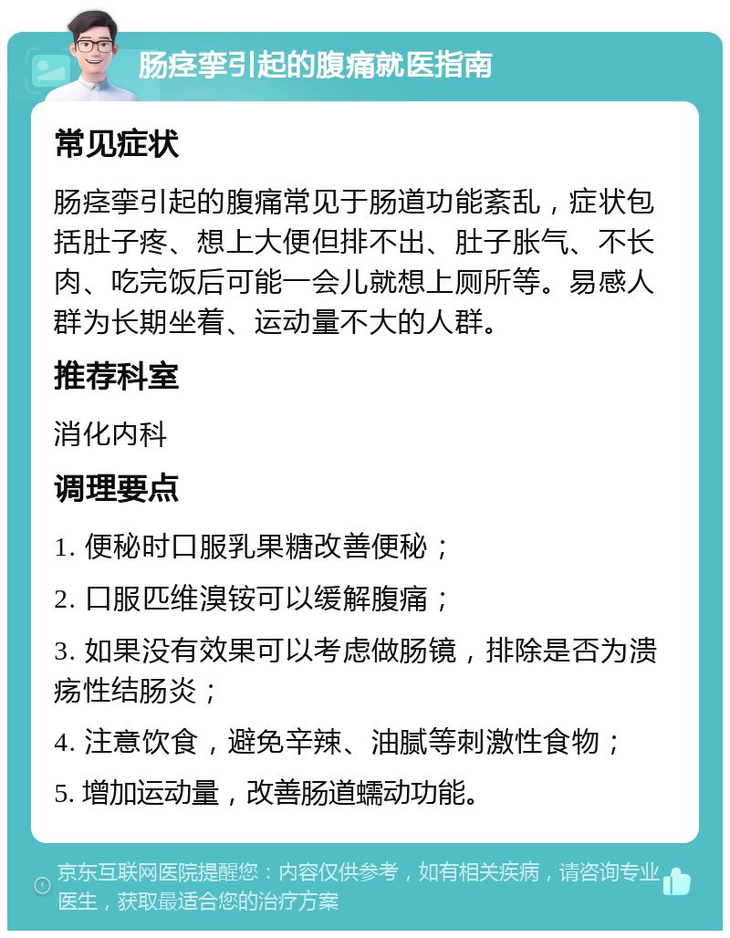 肠痉挛引起的腹痛就医指南 常见症状 肠痉挛引起的腹痛常见于肠道功能紊乱，症状包括肚子疼、想上大便但排不出、肚子胀气、不长肉、吃完饭后可能一会儿就想上厕所等。易感人群为长期坐着、运动量不大的人群。 推荐科室 消化内科 调理要点 1. 便秘时口服乳果糖改善便秘； 2. 口服匹维溴铵可以缓解腹痛； 3. 如果没有效果可以考虑做肠镜，排除是否为溃疡性结肠炎； 4. 注意饮食，避免辛辣、油腻等刺激性食物； 5. 增加运动量，改善肠道蠕动功能。