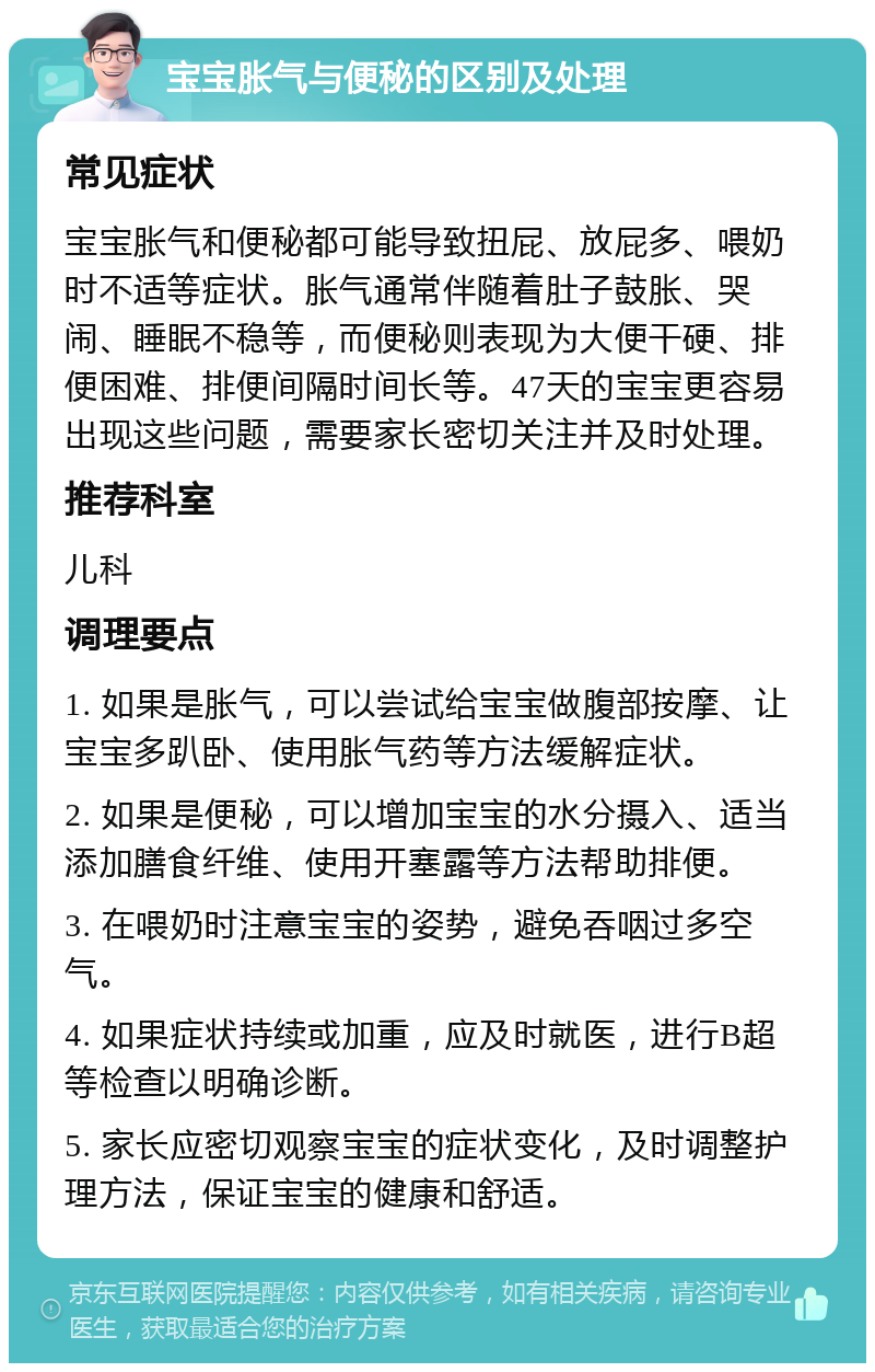 宝宝胀气与便秘的区别及处理 常见症状 宝宝胀气和便秘都可能导致扭屁、放屁多、喂奶时不适等症状。胀气通常伴随着肚子鼓胀、哭闹、睡眠不稳等，而便秘则表现为大便干硬、排便困难、排便间隔时间长等。47天的宝宝更容易出现这些问题，需要家长密切关注并及时处理。 推荐科室 儿科 调理要点 1. 如果是胀气，可以尝试给宝宝做腹部按摩、让宝宝多趴卧、使用胀气药等方法缓解症状。 2. 如果是便秘，可以增加宝宝的水分摄入、适当添加膳食纤维、使用开塞露等方法帮助排便。 3. 在喂奶时注意宝宝的姿势，避免吞咽过多空气。 4. 如果症状持续或加重，应及时就医，进行B超等检查以明确诊断。 5. 家长应密切观察宝宝的症状变化，及时调整护理方法，保证宝宝的健康和舒适。