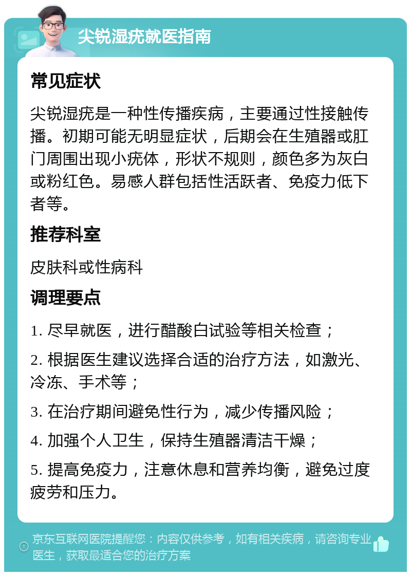 尖锐湿疣就医指南 常见症状 尖锐湿疣是一种性传播疾病，主要通过性接触传播。初期可能无明显症状，后期会在生殖器或肛门周围出现小疣体，形状不规则，颜色多为灰白或粉红色。易感人群包括性活跃者、免疫力低下者等。 推荐科室 皮肤科或性病科 调理要点 1. 尽早就医，进行醋酸白试验等相关检查； 2. 根据医生建议选择合适的治疗方法，如激光、冷冻、手术等； 3. 在治疗期间避免性行为，减少传播风险； 4. 加强个人卫生，保持生殖器清洁干燥； 5. 提高免疫力，注意休息和营养均衡，避免过度疲劳和压力。