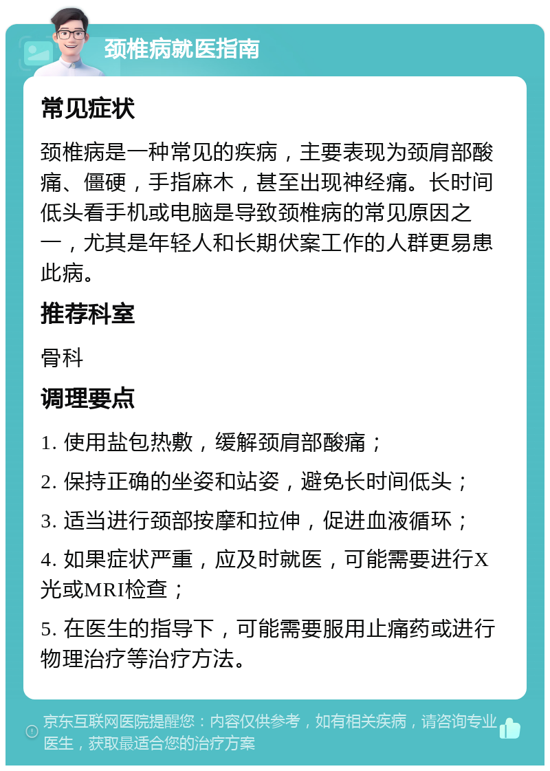 颈椎病就医指南 常见症状 颈椎病是一种常见的疾病，主要表现为颈肩部酸痛、僵硬，手指麻木，甚至出现神经痛。长时间低头看手机或电脑是导致颈椎病的常见原因之一，尤其是年轻人和长期伏案工作的人群更易患此病。 推荐科室 骨科 调理要点 1. 使用盐包热敷，缓解颈肩部酸痛； 2. 保持正确的坐姿和站姿，避免长时间低头； 3. 适当进行颈部按摩和拉伸，促进血液循环； 4. 如果症状严重，应及时就医，可能需要进行X光或MRI检查； 5. 在医生的指导下，可能需要服用止痛药或进行物理治疗等治疗方法。