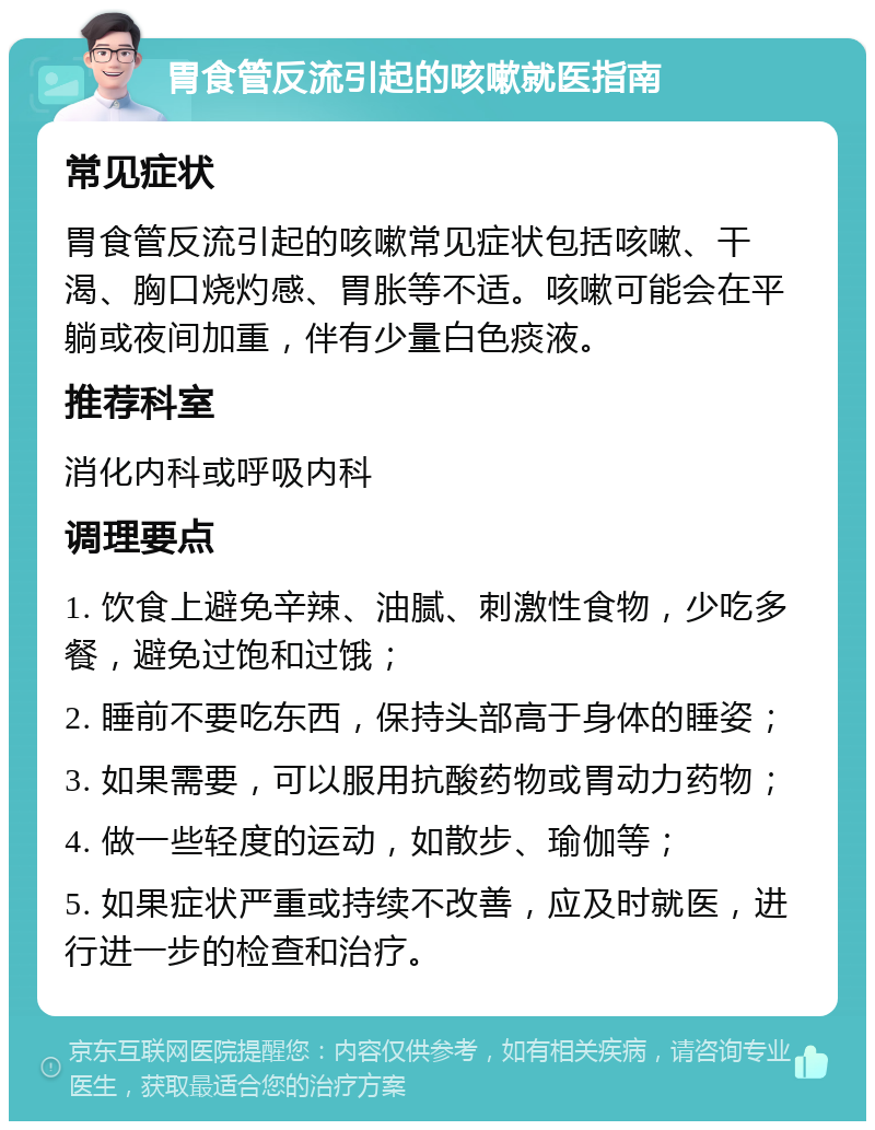 胃食管反流引起的咳嗽就医指南 常见症状 胃食管反流引起的咳嗽常见症状包括咳嗽、干渴、胸口烧灼感、胃胀等不适。咳嗽可能会在平躺或夜间加重，伴有少量白色痰液。 推荐科室 消化内科或呼吸内科 调理要点 1. 饮食上避免辛辣、油腻、刺激性食物，少吃多餐，避免过饱和过饿； 2. 睡前不要吃东西，保持头部高于身体的睡姿； 3. 如果需要，可以服用抗酸药物或胃动力药物； 4. 做一些轻度的运动，如散步、瑜伽等； 5. 如果症状严重或持续不改善，应及时就医，进行进一步的检查和治疗。