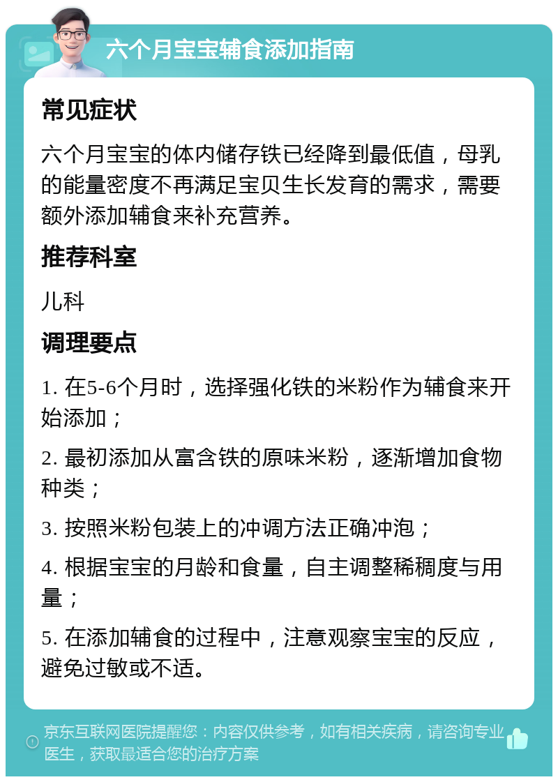 六个月宝宝辅食添加指南 常见症状 六个月宝宝的体内储存铁已经降到最低值，母乳的能量密度不再满足宝贝生长发育的需求，需要额外添加辅食来补充营养。 推荐科室 儿科 调理要点 1. 在5-6个月时，选择强化铁的米粉作为辅食来开始添加； 2. 最初添加从富含铁的原味米粉，逐渐增加食物种类； 3. 按照米粉包装上的冲调方法正确冲泡； 4. 根据宝宝的月龄和食量，自主调整稀稠度与用量； 5. 在添加辅食的过程中，注意观察宝宝的反应，避免过敏或不适。