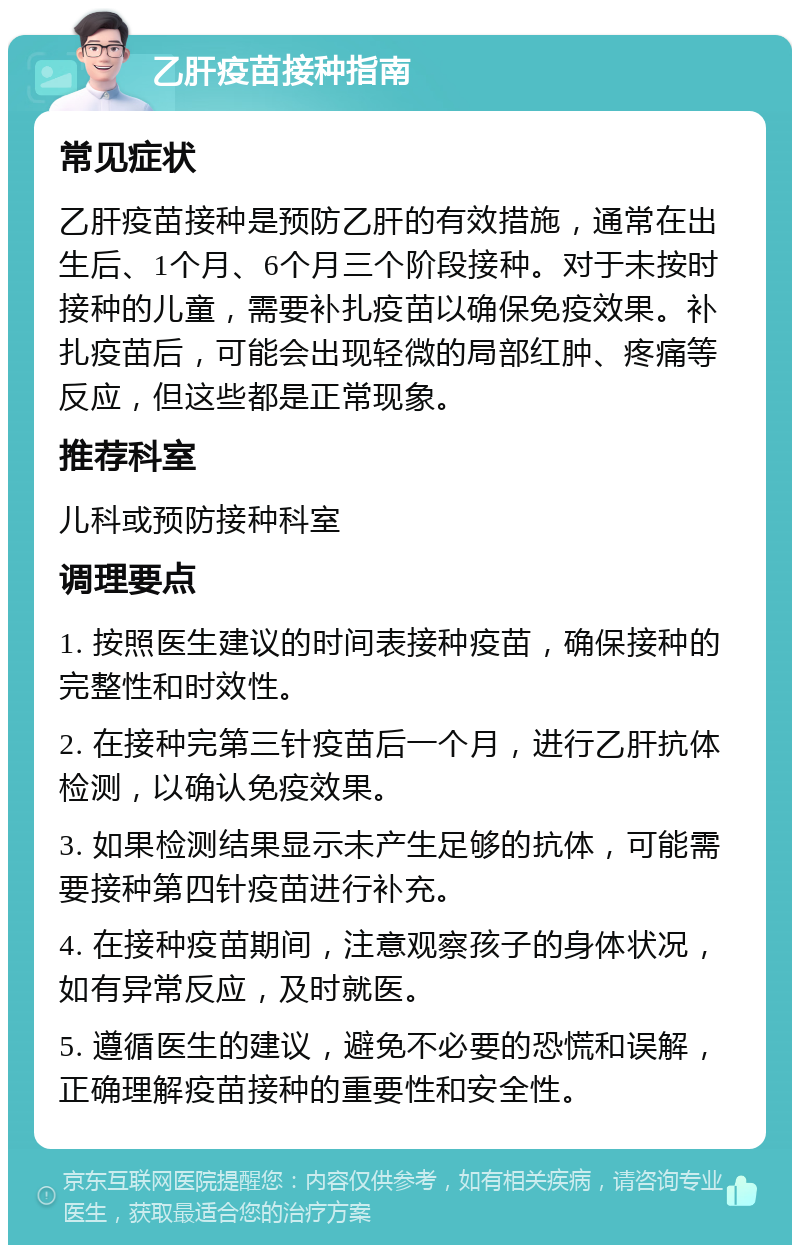 乙肝疫苗接种指南 常见症状 乙肝疫苗接种是预防乙肝的有效措施，通常在出生后、1个月、6个月三个阶段接种。对于未按时接种的儿童，需要补扎疫苗以确保免疫效果。补扎疫苗后，可能会出现轻微的局部红肿、疼痛等反应，但这些都是正常现象。 推荐科室 儿科或预防接种科室 调理要点 1. 按照医生建议的时间表接种疫苗，确保接种的完整性和时效性。 2. 在接种完第三针疫苗后一个月，进行乙肝抗体检测，以确认免疫效果。 3. 如果检测结果显示未产生足够的抗体，可能需要接种第四针疫苗进行补充。 4. 在接种疫苗期间，注意观察孩子的身体状况，如有异常反应，及时就医。 5. 遵循医生的建议，避免不必要的恐慌和误解，正确理解疫苗接种的重要性和安全性。