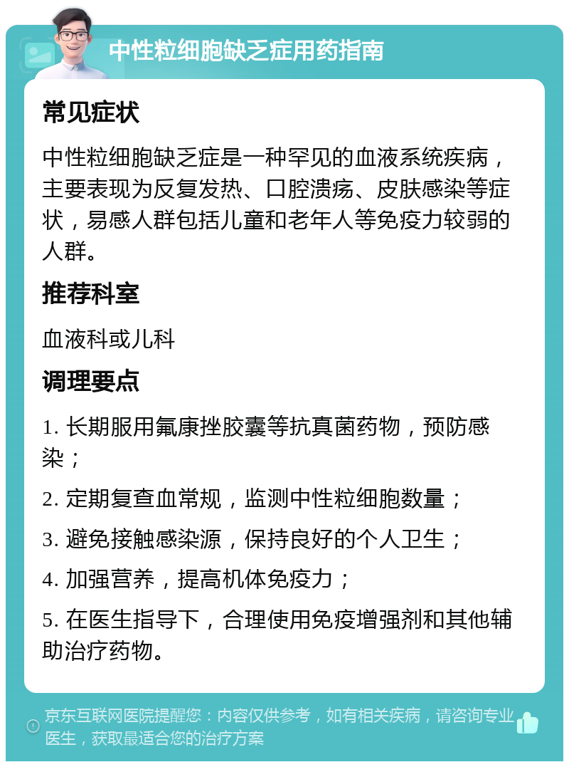 中性粒细胞缺乏症用药指南 常见症状 中性粒细胞缺乏症是一种罕见的血液系统疾病，主要表现为反复发热、口腔溃疡、皮肤感染等症状，易感人群包括儿童和老年人等免疫力较弱的人群。 推荐科室 血液科或儿科 调理要点 1. 长期服用氟康挫胶囊等抗真菌药物，预防感染； 2. 定期复查血常规，监测中性粒细胞数量； 3. 避免接触感染源，保持良好的个人卫生； 4. 加强营养，提高机体免疫力； 5. 在医生指导下，合理使用免疫增强剂和其他辅助治疗药物。