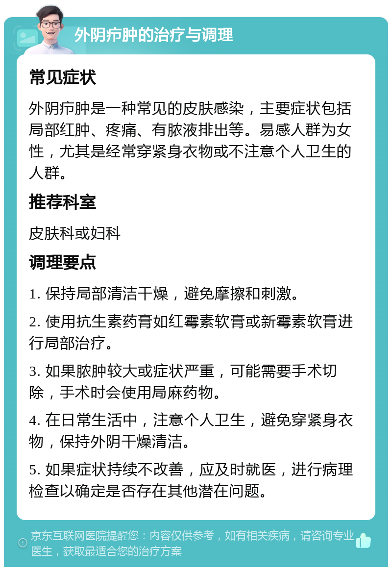 外阴疖肿的治疗与调理 常见症状 外阴疖肿是一种常见的皮肤感染，主要症状包括局部红肿、疼痛、有脓液排出等。易感人群为女性，尤其是经常穿紧身衣物或不注意个人卫生的人群。 推荐科室 皮肤科或妇科 调理要点 1. 保持局部清洁干燥，避免摩擦和刺激。 2. 使用抗生素药膏如红霉素软膏或新霉素软膏进行局部治疗。 3. 如果脓肿较大或症状严重，可能需要手术切除，手术时会使用局麻药物。 4. 在日常生活中，注意个人卫生，避免穿紧身衣物，保持外阴干燥清洁。 5. 如果症状持续不改善，应及时就医，进行病理检查以确定是否存在其他潜在问题。