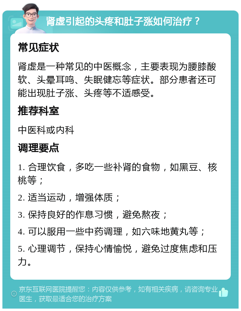 肾虚引起的头疼和肚子涨如何治疗？ 常见症状 肾虚是一种常见的中医概念，主要表现为腰膝酸软、头晕耳鸣、失眠健忘等症状。部分患者还可能出现肚子涨、头疼等不适感受。 推荐科室 中医科或内科 调理要点 1. 合理饮食，多吃一些补肾的食物，如黑豆、核桃等； 2. 适当运动，增强体质； 3. 保持良好的作息习惯，避免熬夜； 4. 可以服用一些中药调理，如六味地黄丸等； 5. 心理调节，保持心情愉悦，避免过度焦虑和压力。