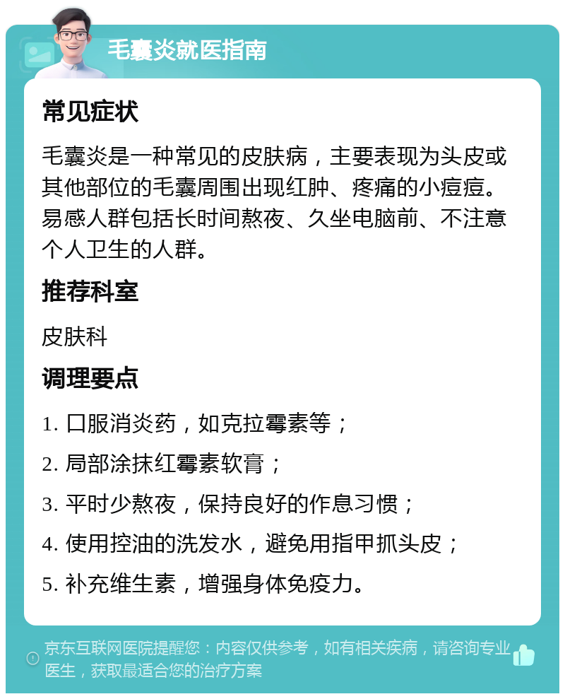 毛囊炎就医指南 常见症状 毛囊炎是一种常见的皮肤病，主要表现为头皮或其他部位的毛囊周围出现红肿、疼痛的小痘痘。易感人群包括长时间熬夜、久坐电脑前、不注意个人卫生的人群。 推荐科室 皮肤科 调理要点 1. 口服消炎药，如克拉霉素等； 2. 局部涂抹红霉素软膏； 3. 平时少熬夜，保持良好的作息习惯； 4. 使用控油的洗发水，避免用指甲抓头皮； 5. 补充维生素，增强身体免疫力。