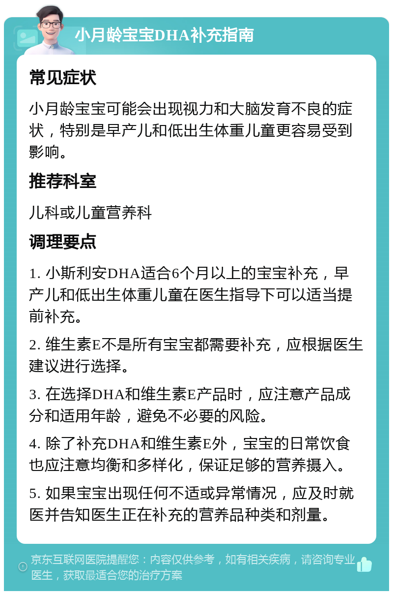 小月龄宝宝DHA补充指南 常见症状 小月龄宝宝可能会出现视力和大脑发育不良的症状，特别是早产儿和低出生体重儿童更容易受到影响。 推荐科室 儿科或儿童营养科 调理要点 1. 小斯利安DHA适合6个月以上的宝宝补充，早产儿和低出生体重儿童在医生指导下可以适当提前补充。 2. 维生素E不是所有宝宝都需要补充，应根据医生建议进行选择。 3. 在选择DHA和维生素E产品时，应注意产品成分和适用年龄，避免不必要的风险。 4. 除了补充DHA和维生素E外，宝宝的日常饮食也应注意均衡和多样化，保证足够的营养摄入。 5. 如果宝宝出现任何不适或异常情况，应及时就医并告知医生正在补充的营养品种类和剂量。