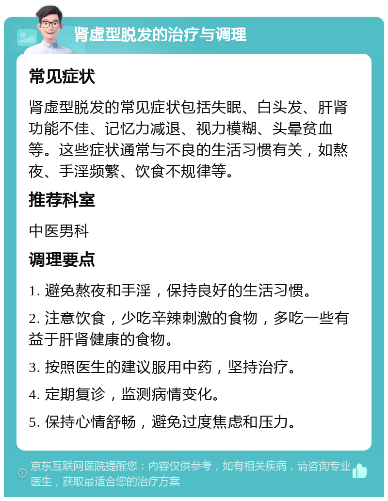 肾虚型脱发的治疗与调理 常见症状 肾虚型脱发的常见症状包括失眠、白头发、肝肾功能不佳、记忆力减退、视力模糊、头晕贫血等。这些症状通常与不良的生活习惯有关，如熬夜、手淫频繁、饮食不规律等。 推荐科室 中医男科 调理要点 1. 避免熬夜和手淫，保持良好的生活习惯。 2. 注意饮食，少吃辛辣刺激的食物，多吃一些有益于肝肾健康的食物。 3. 按照医生的建议服用中药，坚持治疗。 4. 定期复诊，监测病情变化。 5. 保持心情舒畅，避免过度焦虑和压力。