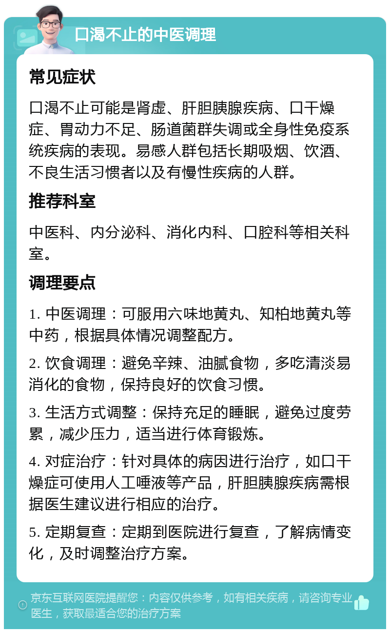 口渴不止的中医调理 常见症状 口渴不止可能是肾虚、肝胆胰腺疾病、口干燥症、胃动力不足、肠道菌群失调或全身性免疫系统疾病的表现。易感人群包括长期吸烟、饮酒、不良生活习惯者以及有慢性疾病的人群。 推荐科室 中医科、内分泌科、消化内科、口腔科等相关科室。 调理要点 1. 中医调理：可服用六味地黄丸、知柏地黄丸等中药，根据具体情况调整配方。 2. 饮食调理：避免辛辣、油腻食物，多吃清淡易消化的食物，保持良好的饮食习惯。 3. 生活方式调整：保持充足的睡眠，避免过度劳累，减少压力，适当进行体育锻炼。 4. 对症治疗：针对具体的病因进行治疗，如口干燥症可使用人工唾液等产品，肝胆胰腺疾病需根据医生建议进行相应的治疗。 5. 定期复查：定期到医院进行复查，了解病情变化，及时调整治疗方案。