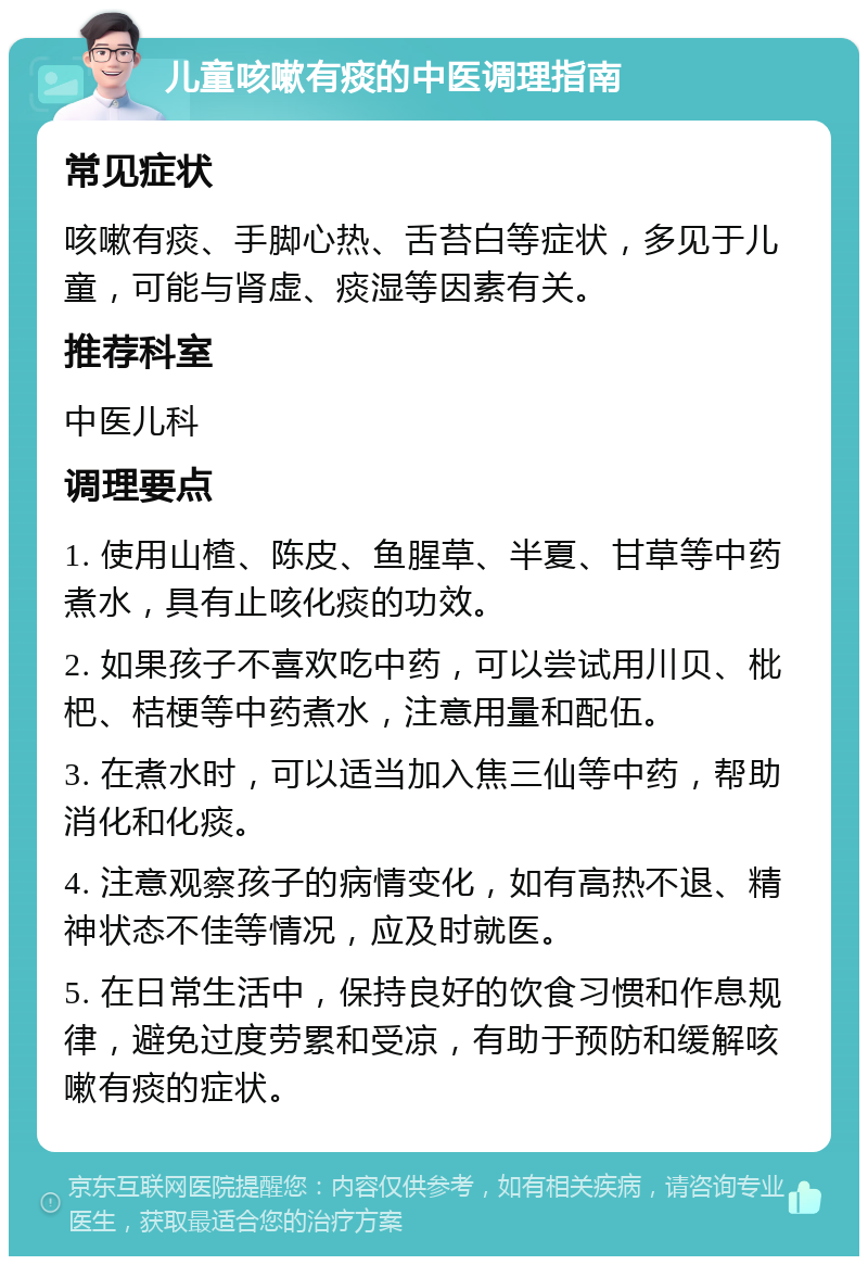 儿童咳嗽有痰的中医调理指南 常见症状 咳嗽有痰、手脚心热、舌苔白等症状，多见于儿童，可能与肾虚、痰湿等因素有关。 推荐科室 中医儿科 调理要点 1. 使用山楂、陈皮、鱼腥草、半夏、甘草等中药煮水，具有止咳化痰的功效。 2. 如果孩子不喜欢吃中药，可以尝试用川贝、枇杷、桔梗等中药煮水，注意用量和配伍。 3. 在煮水时，可以适当加入焦三仙等中药，帮助消化和化痰。 4. 注意观察孩子的病情变化，如有高热不退、精神状态不佳等情况，应及时就医。 5. 在日常生活中，保持良好的饮食习惯和作息规律，避免过度劳累和受凉，有助于预防和缓解咳嗽有痰的症状。