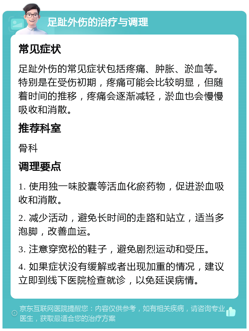 足趾外伤的治疗与调理 常见症状 足趾外伤的常见症状包括疼痛、肿胀、淤血等。特别是在受伤初期，疼痛可能会比较明显，但随着时间的推移，疼痛会逐渐减轻，淤血也会慢慢吸收和消散。 推荐科室 骨科 调理要点 1. 使用独一味胶囊等活血化瘀药物，促进淤血吸收和消散。 2. 减少活动，避免长时间的走路和站立，适当多泡脚，改善血运。 3. 注意穿宽松的鞋子，避免剧烈运动和受压。 4. 如果症状没有缓解或者出现加重的情况，建议立即到线下医院检查就诊，以免延误病情。