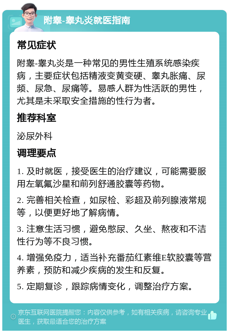 附睾-睾丸炎就医指南 常见症状 附睾-睾丸炎是一种常见的男性生殖系统感染疾病，主要症状包括精液变黄变硬、睾丸胀痛、尿频、尿急、尿痛等。易感人群为性活跃的男性，尤其是未采取安全措施的性行为者。 推荐科室 泌尿外科 调理要点 1. 及时就医，接受医生的治疗建议，可能需要服用左氧氟沙星和前列舒通胶囊等药物。 2. 完善相关检查，如尿检、彩超及前列腺液常规等，以便更好地了解病情。 3. 注意生活习惯，避免憋尿、久坐、熬夜和不洁性行为等不良习惯。 4. 增强免疫力，适当补充番茄红素维E软胶囊等营养素，预防和减少疾病的发生和反复。 5. 定期复诊，跟踪病情变化，调整治疗方案。