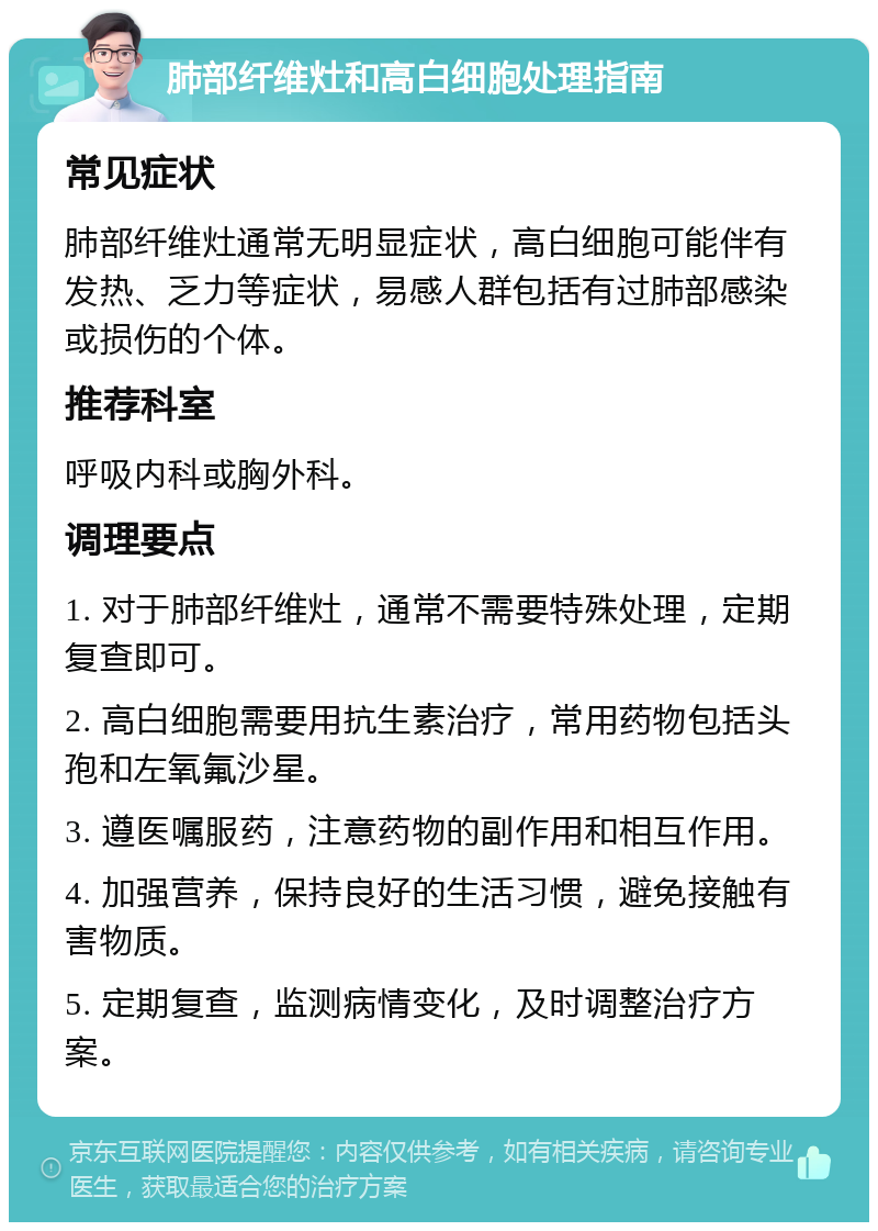 肺部纤维灶和高白细胞处理指南 常见症状 肺部纤维灶通常无明显症状，高白细胞可能伴有发热、乏力等症状，易感人群包括有过肺部感染或损伤的个体。 推荐科室 呼吸内科或胸外科。 调理要点 1. 对于肺部纤维灶，通常不需要特殊处理，定期复查即可。 2. 高白细胞需要用抗生素治疗，常用药物包括头孢和左氧氟沙星。 3. 遵医嘱服药，注意药物的副作用和相互作用。 4. 加强营养，保持良好的生活习惯，避免接触有害物质。 5. 定期复查，监测病情变化，及时调整治疗方案。