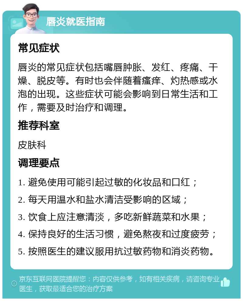 唇炎就医指南 常见症状 唇炎的常见症状包括嘴唇肿胀、发红、疼痛、干燥、脱皮等。有时也会伴随着瘙痒、灼热感或水泡的出现。这些症状可能会影响到日常生活和工作，需要及时治疗和调理。 推荐科室 皮肤科 调理要点 1. 避免使用可能引起过敏的化妆品和口红； 2. 每天用温水和盐水清洁受影响的区域； 3. 饮食上应注意清淡，多吃新鲜蔬菜和水果； 4. 保持良好的生活习惯，避免熬夜和过度疲劳； 5. 按照医生的建议服用抗过敏药物和消炎药物。