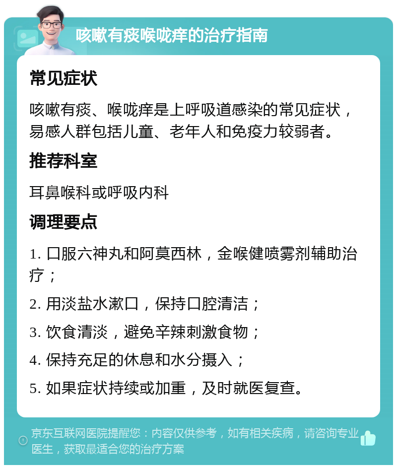 咳嗽有痰喉咙痒的治疗指南 常见症状 咳嗽有痰、喉咙痒是上呼吸道感染的常见症状，易感人群包括儿童、老年人和免疫力较弱者。 推荐科室 耳鼻喉科或呼吸内科 调理要点 1. 口服六神丸和阿莫西林，金喉健喷雾剂辅助治疗； 2. 用淡盐水漱口，保持口腔清洁； 3. 饮食清淡，避免辛辣刺激食物； 4. 保持充足的休息和水分摄入； 5. 如果症状持续或加重，及时就医复查。