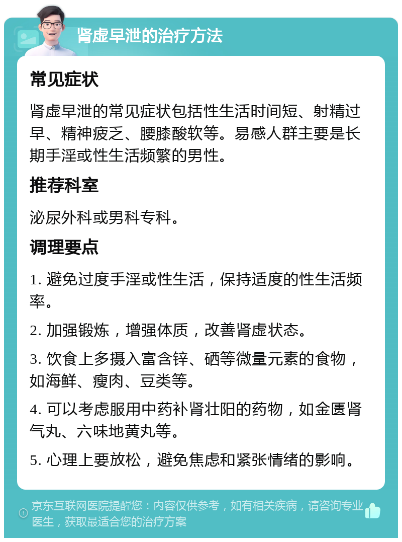 肾虚早泄的治疗方法 常见症状 肾虚早泄的常见症状包括性生活时间短、射精过早、精神疲乏、腰膝酸软等。易感人群主要是长期手淫或性生活频繁的男性。 推荐科室 泌尿外科或男科专科。 调理要点 1. 避免过度手淫或性生活，保持适度的性生活频率。 2. 加强锻炼，增强体质，改善肾虚状态。 3. 饮食上多摄入富含锌、硒等微量元素的食物，如海鲜、瘦肉、豆类等。 4. 可以考虑服用中药补肾壮阳的药物，如金匮肾气丸、六味地黄丸等。 5. 心理上要放松，避免焦虑和紧张情绪的影响。