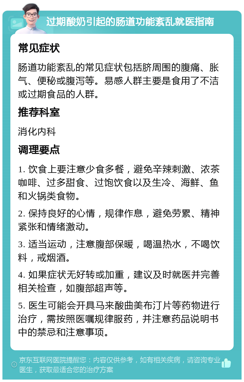 过期酸奶引起的肠道功能紊乱就医指南 常见症状 肠道功能紊乱的常见症状包括脐周围的腹痛、胀气、便秘或腹泻等。易感人群主要是食用了不洁或过期食品的人群。 推荐科室 消化内科 调理要点 1. 饮食上要注意少食多餐，避免辛辣刺激、浓茶咖啡、过多甜食、过饱饮食以及生冷、海鲜、鱼和火锅类食物。 2. 保持良好的心情，规律作息，避免劳累、精神紧张和情绪激动。 3. 适当运动，注意腹部保暖，喝温热水，不喝饮料，戒烟酒。 4. 如果症状无好转或加重，建议及时就医并完善相关检查，如腹部超声等。 5. 医生可能会开具马来酸曲美布汀片等药物进行治疗，需按照医嘱规律服药，并注意药品说明书中的禁忌和注意事项。