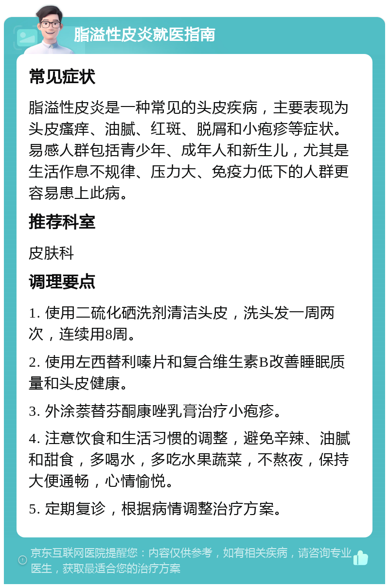 脂溢性皮炎就医指南 常见症状 脂溢性皮炎是一种常见的头皮疾病，主要表现为头皮瘙痒、油腻、红斑、脱屑和小疱疹等症状。易感人群包括青少年、成年人和新生儿，尤其是生活作息不规律、压力大、免疫力低下的人群更容易患上此病。 推荐科室 皮肤科 调理要点 1. 使用二硫化硒洗剂清洁头皮，洗头发一周两次，连续用8周。 2. 使用左西替利嗪片和复合维生素B改善睡眠质量和头皮健康。 3. 外涂萘替芬酮康唑乳膏治疗小疱疹。 4. 注意饮食和生活习惯的调整，避免辛辣、油腻和甜食，多喝水，多吃水果蔬菜，不熬夜，保持大便通畅，心情愉悦。 5. 定期复诊，根据病情调整治疗方案。