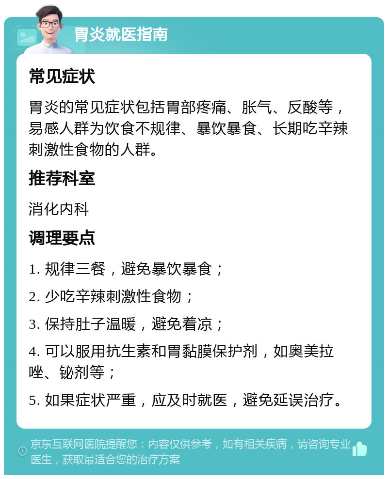 胃炎就医指南 常见症状 胃炎的常见症状包括胃部疼痛、胀气、反酸等，易感人群为饮食不规律、暴饮暴食、长期吃辛辣刺激性食物的人群。 推荐科室 消化内科 调理要点 1. 规律三餐，避免暴饮暴食； 2. 少吃辛辣刺激性食物； 3. 保持肚子温暖，避免着凉； 4. 可以服用抗生素和胃黏膜保护剂，如奥美拉唑、铋剂等； 5. 如果症状严重，应及时就医，避免延误治疗。