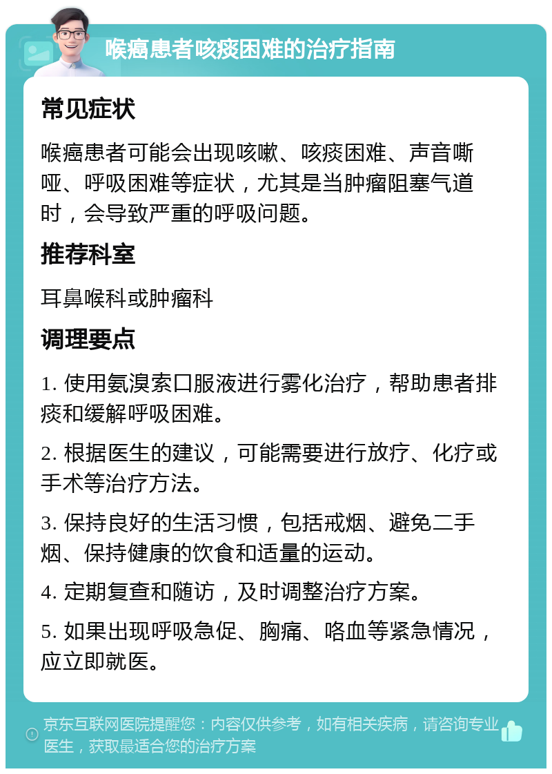 喉癌患者咳痰困难的治疗指南 常见症状 喉癌患者可能会出现咳嗽、咳痰困难、声音嘶哑、呼吸困难等症状，尤其是当肿瘤阻塞气道时，会导致严重的呼吸问题。 推荐科室 耳鼻喉科或肿瘤科 调理要点 1. 使用氨溴索口服液进行雾化治疗，帮助患者排痰和缓解呼吸困难。 2. 根据医生的建议，可能需要进行放疗、化疗或手术等治疗方法。 3. 保持良好的生活习惯，包括戒烟、避免二手烟、保持健康的饮食和适量的运动。 4. 定期复查和随访，及时调整治疗方案。 5. 如果出现呼吸急促、胸痛、咯血等紧急情况，应立即就医。