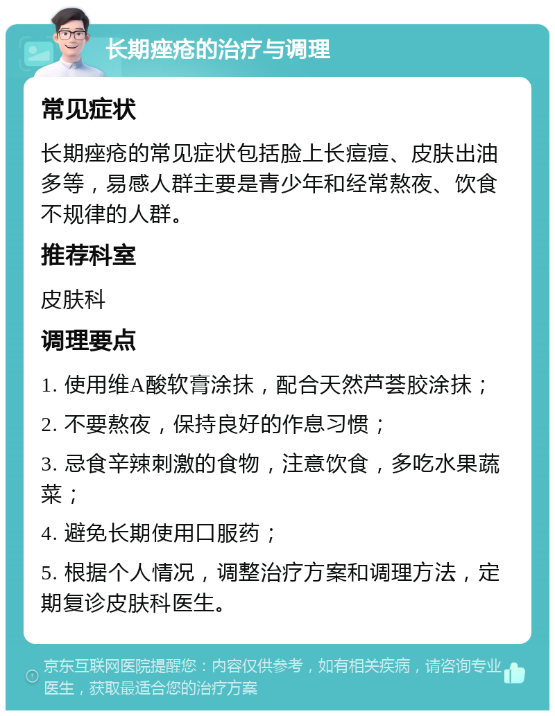 长期痤疮的治疗与调理 常见症状 长期痤疮的常见症状包括脸上长痘痘、皮肤出油多等，易感人群主要是青少年和经常熬夜、饮食不规律的人群。 推荐科室 皮肤科 调理要点 1. 使用维A酸软膏涂抹，配合天然芦荟胶涂抹； 2. 不要熬夜，保持良好的作息习惯； 3. 忌食辛辣刺激的食物，注意饮食，多吃水果蔬菜； 4. 避免长期使用口服药； 5. 根据个人情况，调整治疗方案和调理方法，定期复诊皮肤科医生。