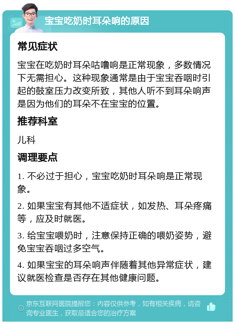 宝宝吃奶时耳朵响的原因 常见症状 宝宝在吃奶时耳朵咕噜响是正常现象，多数情况下无需担心。这种现象通常是由于宝宝吞咽时引起的鼓室压力改变所致，其他人听不到耳朵响声是因为他们的耳朵不在宝宝的位置。 推荐科室 儿科 调理要点 1. 不必过于担心，宝宝吃奶时耳朵响是正常现象。 2. 如果宝宝有其他不适症状，如发热、耳朵疼痛等，应及时就医。 3. 给宝宝喂奶时，注意保持正确的喂奶姿势，避免宝宝吞咽过多空气。 4. 如果宝宝的耳朵响声伴随着其他异常症状，建议就医检查是否存在其他健康问题。