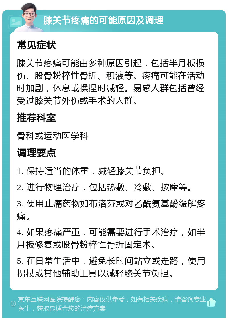 膝关节疼痛的可能原因及调理 常见症状 膝关节疼痛可能由多种原因引起，包括半月板损伤、股骨粉粹性骨折、积液等。疼痛可能在活动时加剧，休息或揉捏时减轻。易感人群包括曾经受过膝关节外伤或手术的人群。 推荐科室 骨科或运动医学科 调理要点 1. 保持适当的体重，减轻膝关节负担。 2. 进行物理治疗，包括热敷、冷敷、按摩等。 3. 使用止痛药物如布洛芬或对乙酰氨基酚缓解疼痛。 4. 如果疼痛严重，可能需要进行手术治疗，如半月板修复或股骨粉粹性骨折固定术。 5. 在日常生活中，避免长时间站立或走路，使用拐杖或其他辅助工具以减轻膝关节负担。