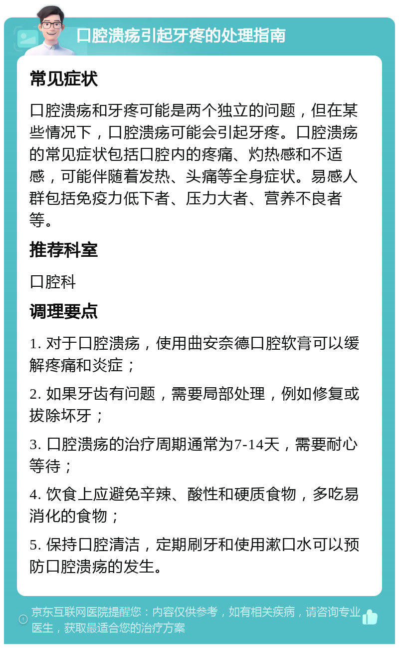 口腔溃疡引起牙疼的处理指南 常见症状 口腔溃疡和牙疼可能是两个独立的问题，但在某些情况下，口腔溃疡可能会引起牙疼。口腔溃疡的常见症状包括口腔内的疼痛、灼热感和不适感，可能伴随着发热、头痛等全身症状。易感人群包括免疫力低下者、压力大者、营养不良者等。 推荐科室 口腔科 调理要点 1. 对于口腔溃疡，使用曲安奈德口腔软膏可以缓解疼痛和炎症； 2. 如果牙齿有问题，需要局部处理，例如修复或拔除坏牙； 3. 口腔溃疡的治疗周期通常为7-14天，需要耐心等待； 4. 饮食上应避免辛辣、酸性和硬质食物，多吃易消化的食物； 5. 保持口腔清洁，定期刷牙和使用漱口水可以预防口腔溃疡的发生。