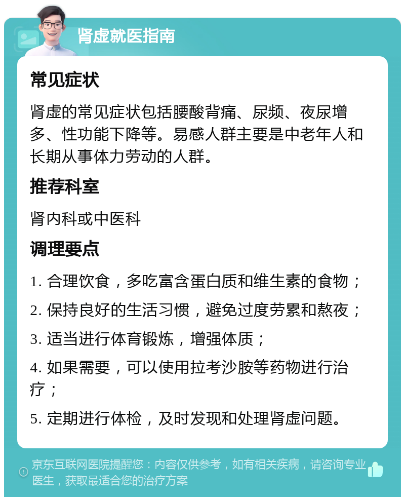 肾虚就医指南 常见症状 肾虚的常见症状包括腰酸背痛、尿频、夜尿增多、性功能下降等。易感人群主要是中老年人和长期从事体力劳动的人群。 推荐科室 肾内科或中医科 调理要点 1. 合理饮食，多吃富含蛋白质和维生素的食物； 2. 保持良好的生活习惯，避免过度劳累和熬夜； 3. 适当进行体育锻炼，增强体质； 4. 如果需要，可以使用拉考沙胺等药物进行治疗； 5. 定期进行体检，及时发现和处理肾虚问题。