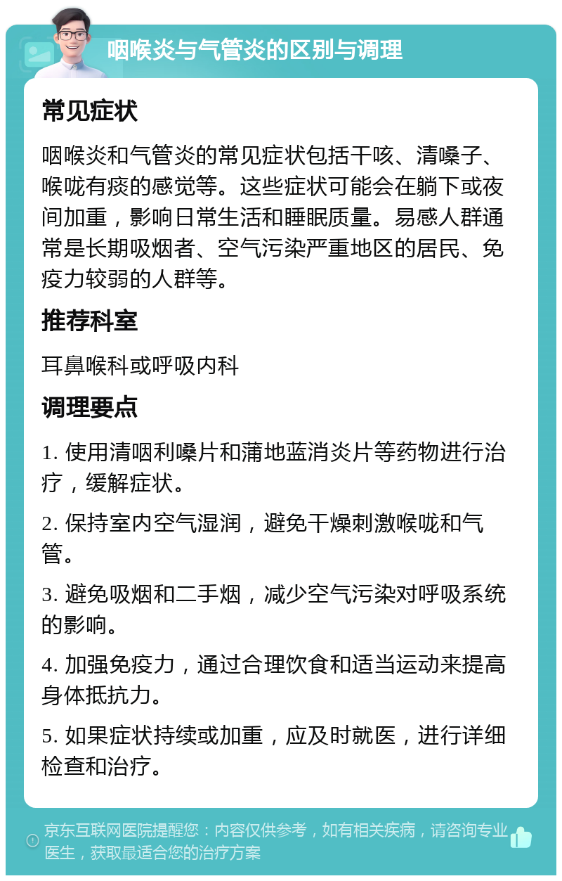 咽喉炎与气管炎的区别与调理 常见症状 咽喉炎和气管炎的常见症状包括干咳、清嗓子、喉咙有痰的感觉等。这些症状可能会在躺下或夜间加重，影响日常生活和睡眠质量。易感人群通常是长期吸烟者、空气污染严重地区的居民、免疫力较弱的人群等。 推荐科室 耳鼻喉科或呼吸内科 调理要点 1. 使用清咽利嗓片和蒲地蓝消炎片等药物进行治疗，缓解症状。 2. 保持室内空气湿润，避免干燥刺激喉咙和气管。 3. 避免吸烟和二手烟，减少空气污染对呼吸系统的影响。 4. 加强免疫力，通过合理饮食和适当运动来提高身体抵抗力。 5. 如果症状持续或加重，应及时就医，进行详细检查和治疗。